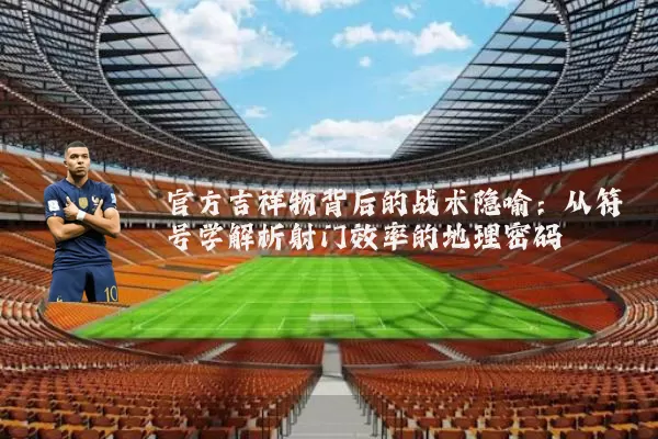 官方吉祥物背后的战术隐喻:从符号学解析射门效率的地理密码