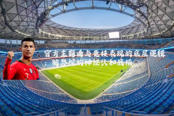 官方主题曲与竞技表现的底层逻辑：被忽视的神经认知战场